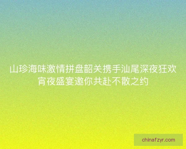 山珍海味激情拼盘韶关携手汕尾深夜狂欢宵夜盛宴邀你共赴不散之约