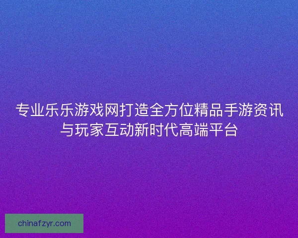 专业乐乐游戏网打造全方位精品手游资讯与玩家互动新时代高端平台
